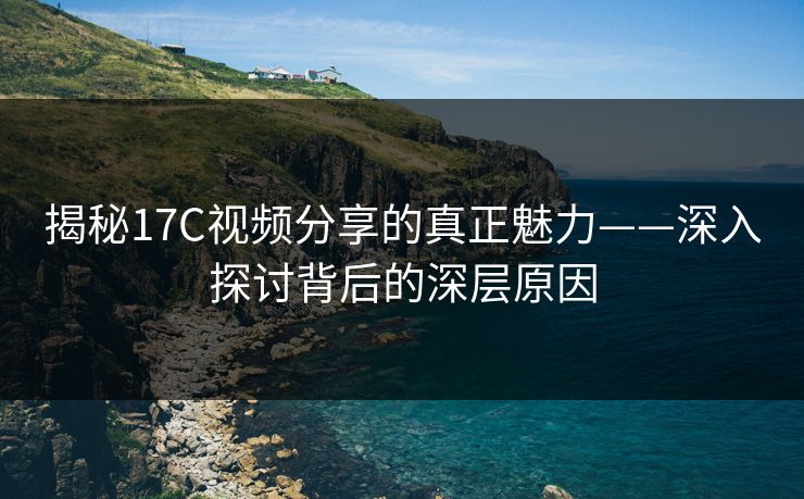揭秘17C视频分享的真正魅力——深入探讨背后的深层原因
