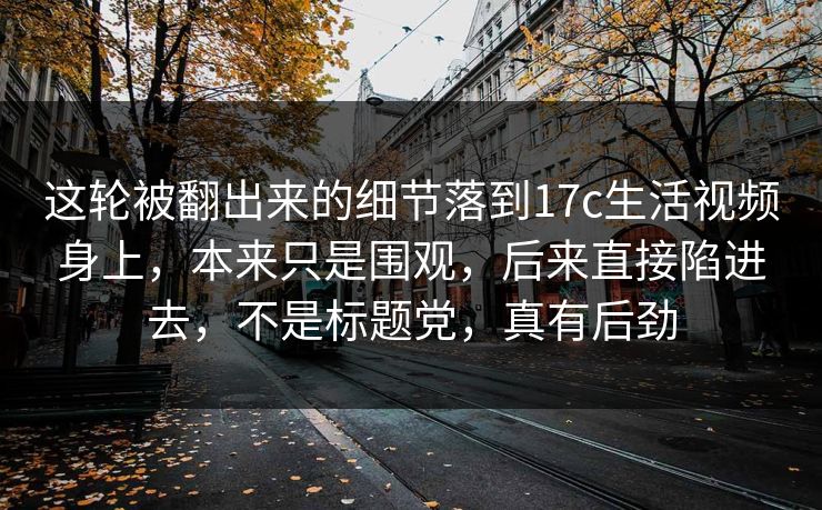 这轮被翻出来的细节落到17c生活视频身上，本来只是围观，后来直接陷进去，不是标题党，真有后劲
