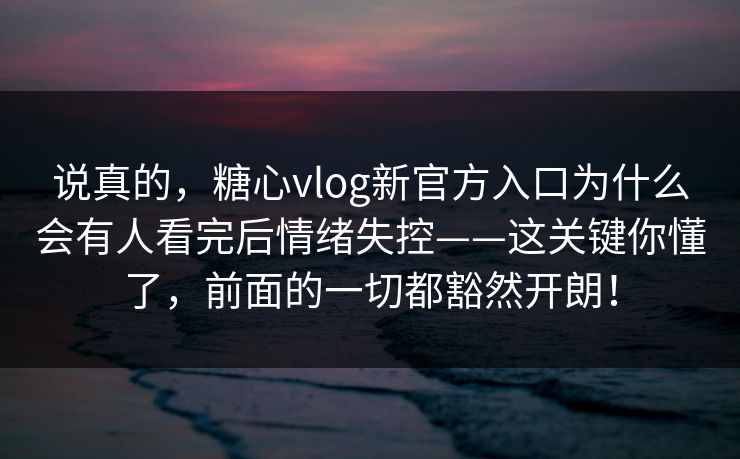 说真的，糖心vlog新官方入口为什么会有人看完后情绪失控——这关键你懂了，前面的一切都豁然开朗！