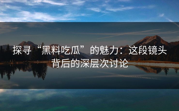 探寻“黑料吃瓜”的魅力：这段镜头背后的深层次讨论
