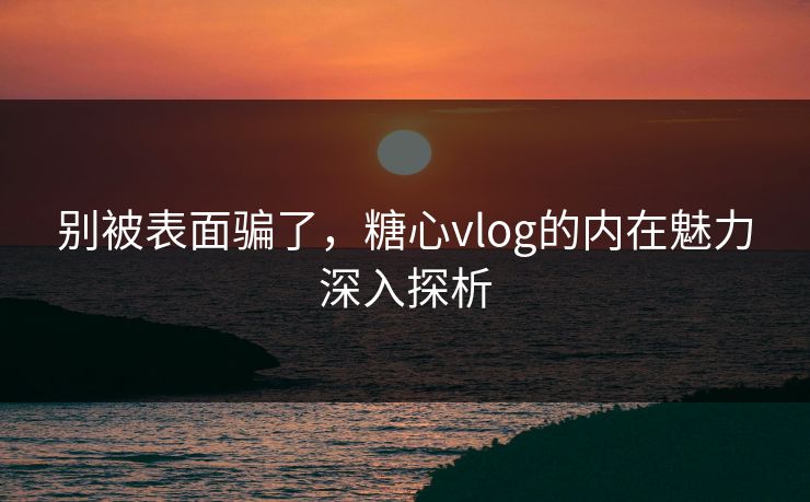 别被表面骗了,糖心vlog的内在魅力深入探析 别被表面骗了,糖心vlog的内在魅力深入探析