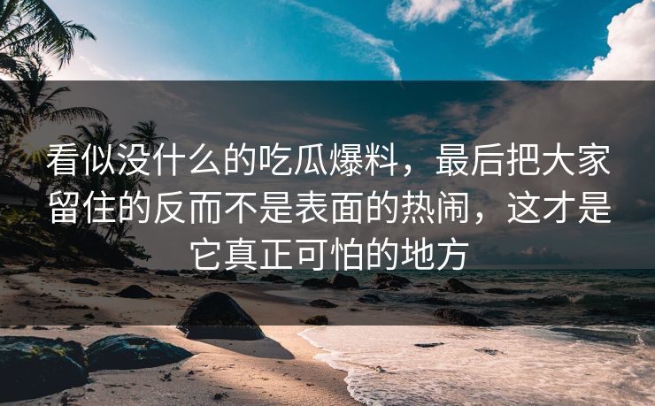 看似没什么的吃瓜爆料,最后把大家留住的反而不是表面的热闹,这才是它真正可怕的地方 看似没什么的吃瓜爆料,最后把大家留住的反而不是表面的热闹,这才是它真正可怕的地方