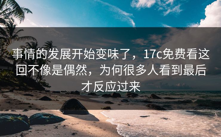 事情的发展开始变味了，17c免费看这回不像是偶然，为何很多人看到最后才反应过来