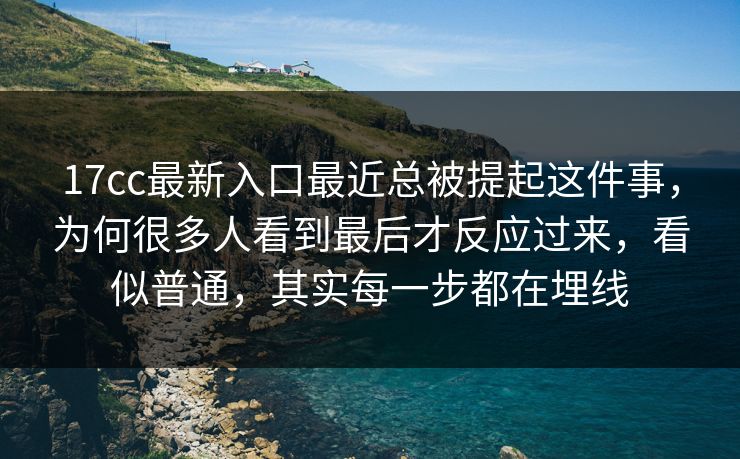 17cc最新入口最近总被提起这件事，为何很多人看到最后才反应过来，看似普通，其实每一步都在埋线