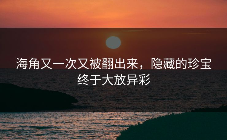 海角又一次又被翻出来，隐藏的珍宝终于大放异彩