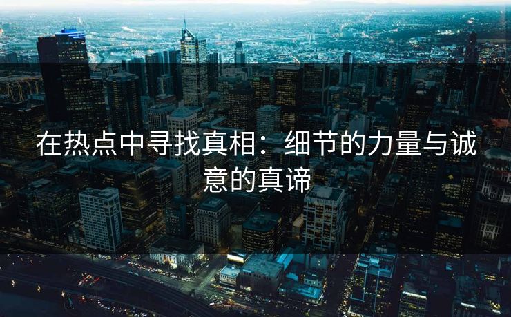 在热点中寻找真相：细节的力量与诚意的真谛