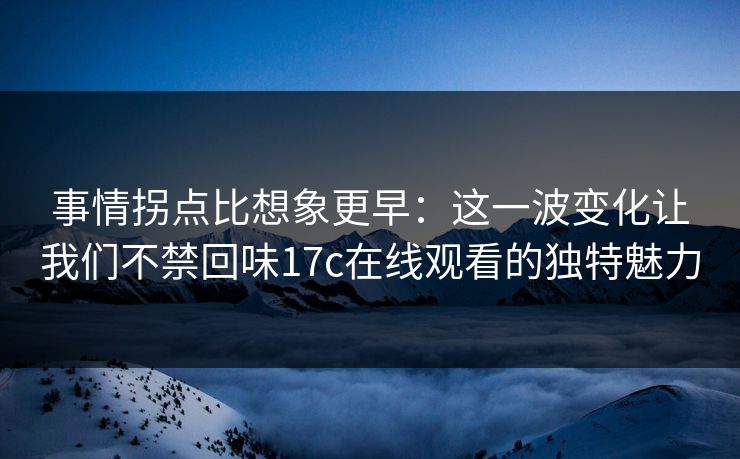 事情拐点比想象更早：这一波变化让我们不禁回味17c在线观看的独特魅力